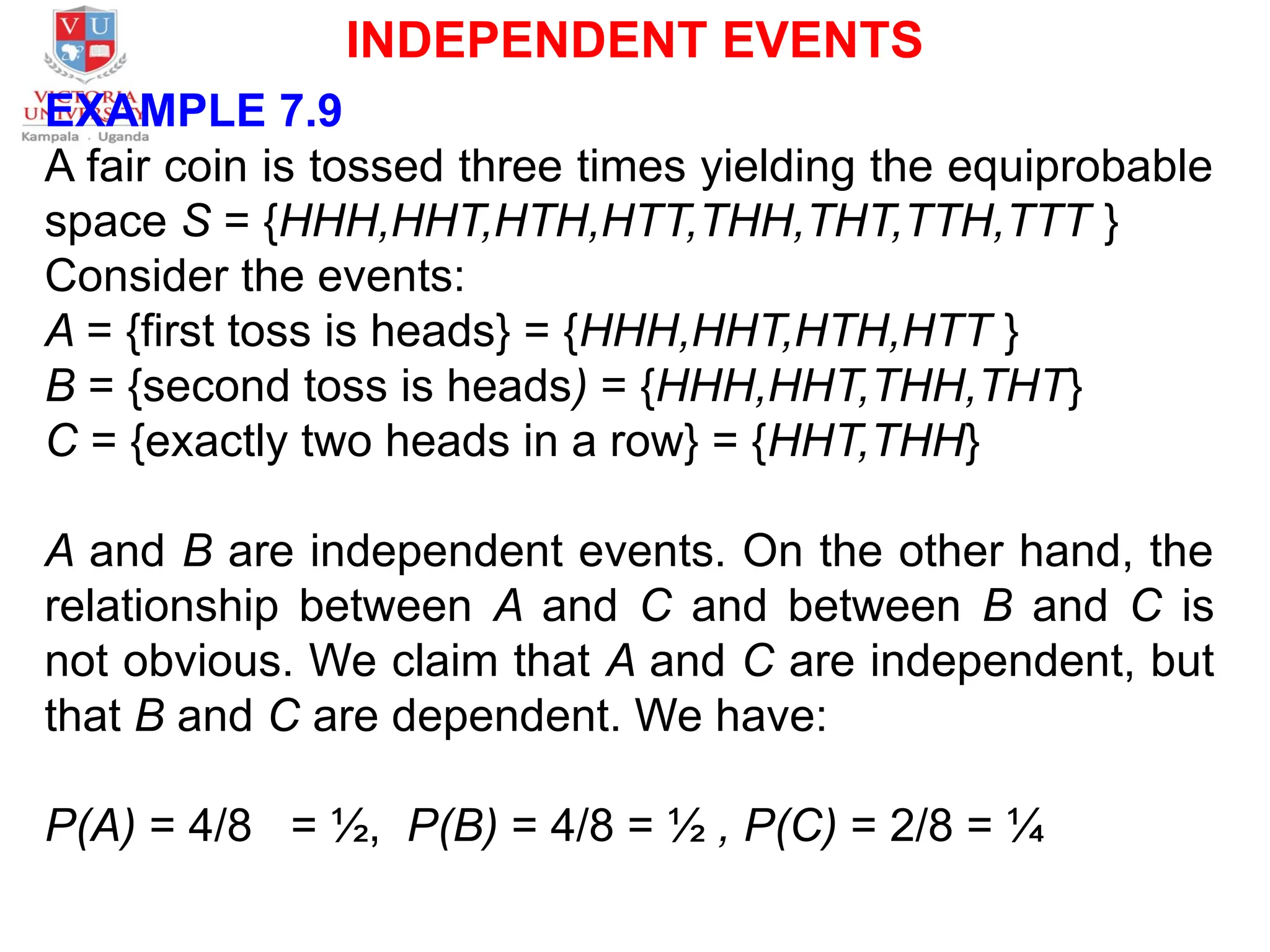 INDEPENDENT EVENTS
EXAMPLE 7.9
A fair coin is tossed three times yielding the equiprobable
space S = {HHH,HHT,HTH,HTT,THH,THT,TTH,TTT }
Consider the events:
A = {first toss is heads} = {HHH,HHT,HTH,HTT }
B = {second toss is heads) = {HHH,HHT,THH,THT}
C = {exactly two heads in a row} = {HHT,THH}
A and B are independent events. On the other hand, the
relationship between A and C and between B and C is
not obvious. We claim that A and C are independent, but
that B and C are dependent. We have:
P(A) = 4/8 = ½, P(B) = 4/8 = ½ , P(C) = 2/8 = ¼
 