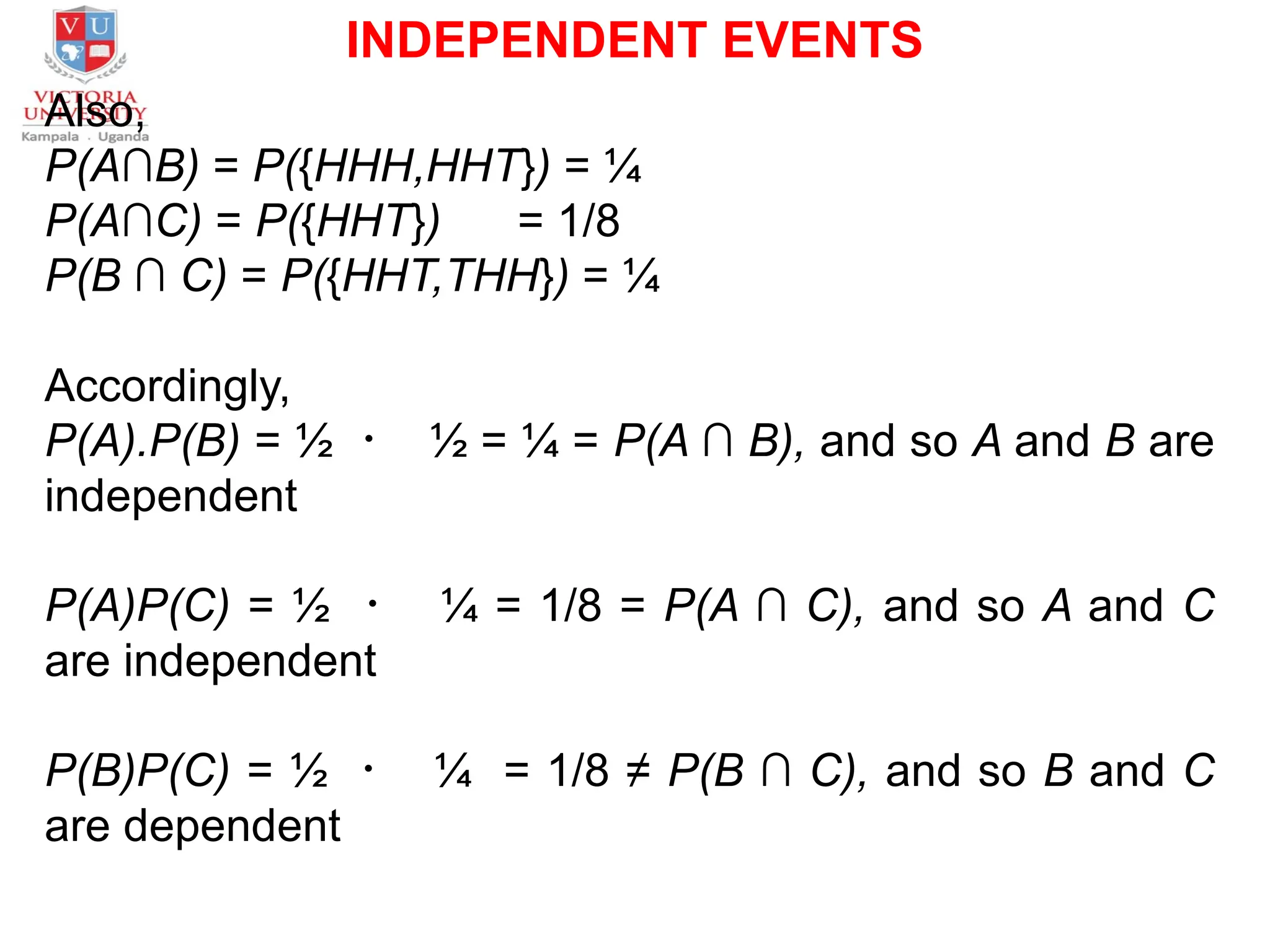 INDEPENDENT EVENTS
Also,
P(A∩B) = P({HHH,HHT}) = ¼
P(A∩C) = P({HHT}) = 1/8
P(B ∩ C) = P({HHT,THH}) = ¼
Accordingly,
P(A).P(B) = ½ ・ ½ = ¼ = P(A ∩ B), and so A and B are
independent
P(A)P(C) = ½ ・ ¼ = 1/8 = P(A ∩ C), and so A and C
are independent
P(B)P(C) = ½ ・ ¼ = 1/8 ≠ P(B ∩ C), and so B and C
are dependent
 