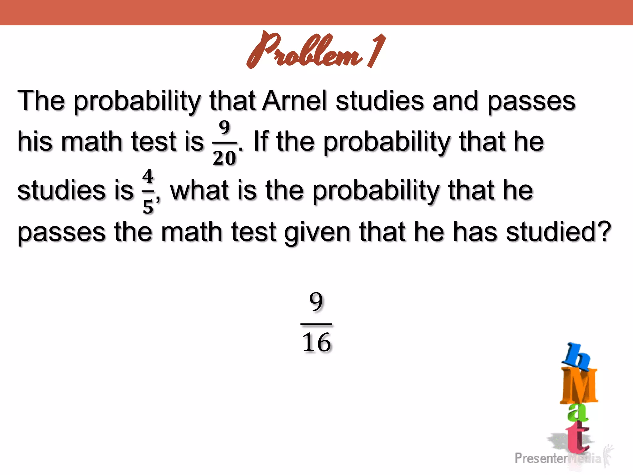 Problem 1
The probability that Arnel studies and passes
his math test is
𝟗
𝟐𝟎
. If the probability that he
studies is
𝟒
𝟓
, what is the probability that he
passes the math test given that he has studied?
9
16
 