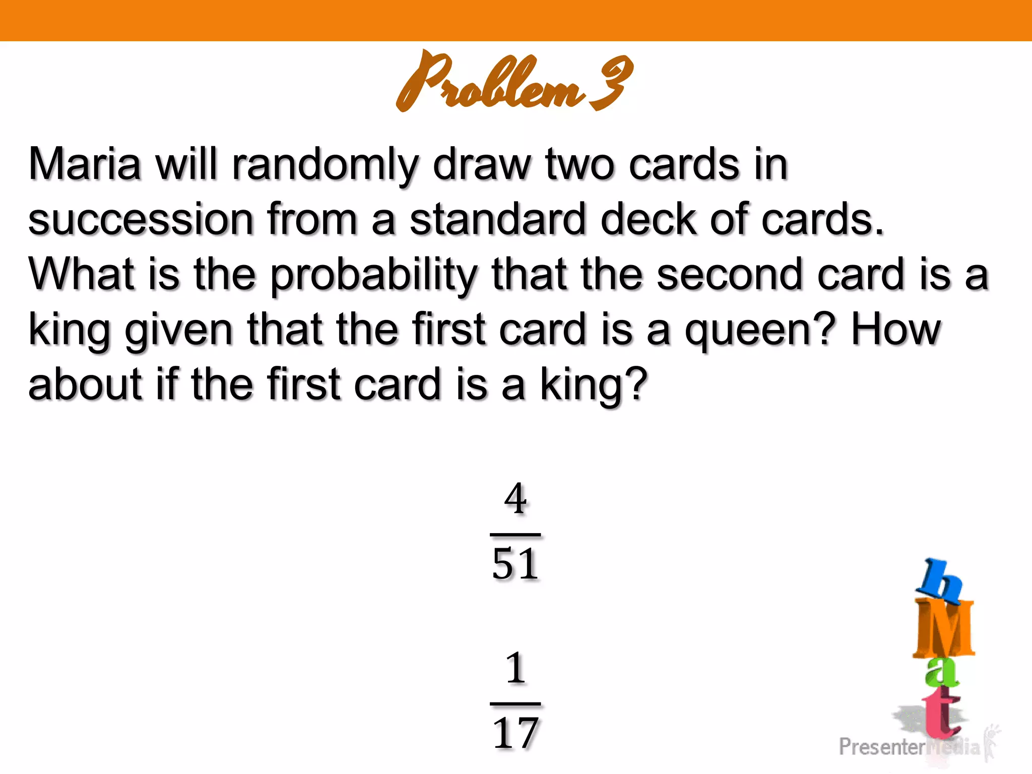 Problem 3
Maria will randomly draw two cards in
succession from a standard deck of cards.
What is the probability that the second card is a
king given that the first card is a queen? How
about if the first card is a king?
4
51
1
17
 