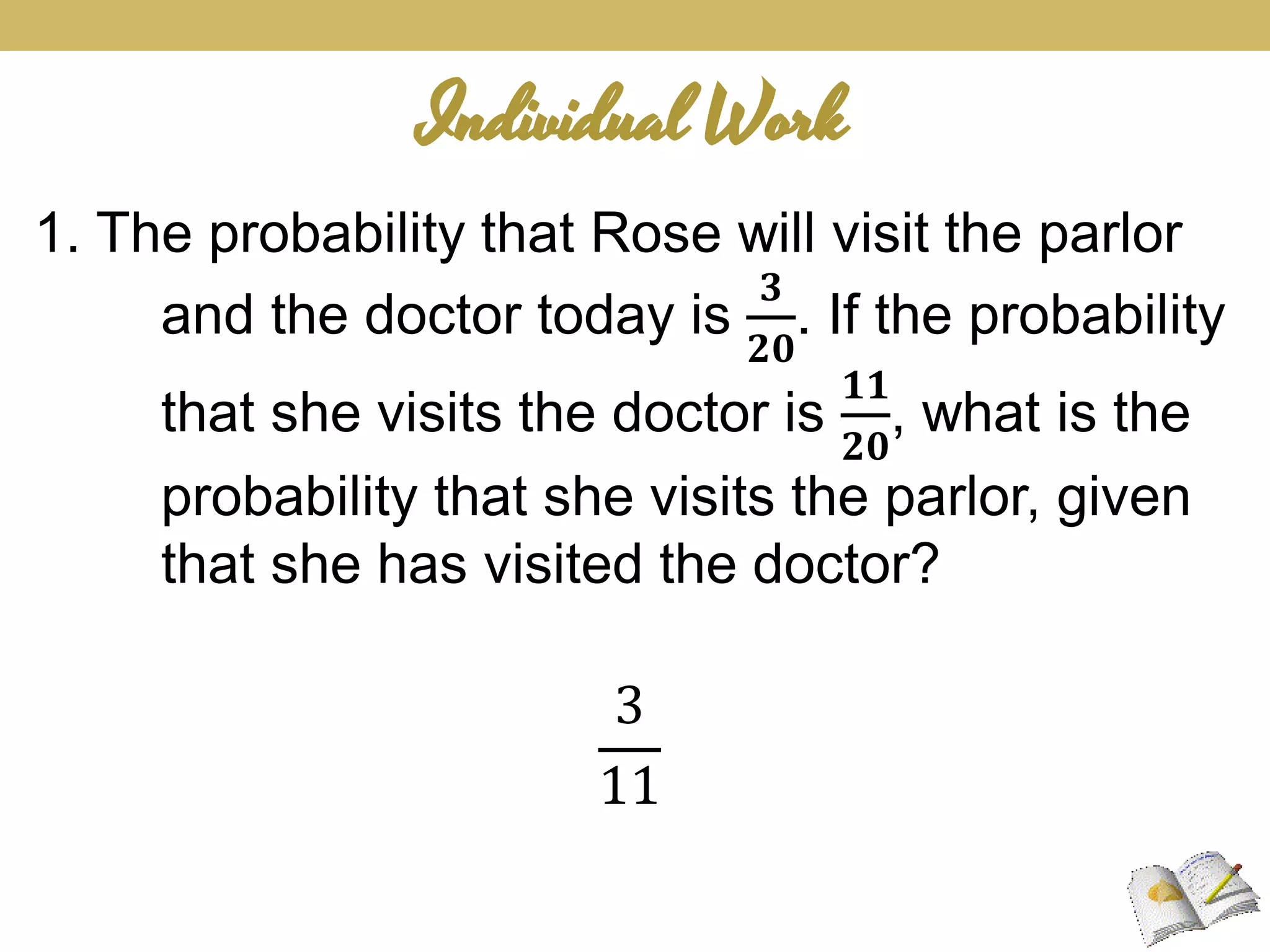 Individual Work
1. The probability that Rose will visit the parlor
and the doctor today is
𝟑
𝟐𝟎
. If the probability
that she visits the doctor is
𝟏𝟏
𝟐𝟎
, what is the
probability that she visits the parlor, given
that she has visited the doctor?
3
11
 