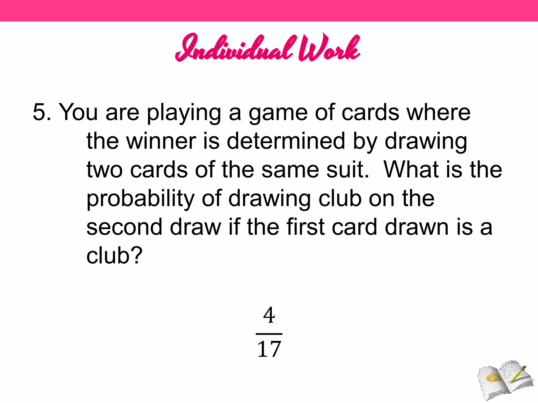 Individual Work
5. You are playing a game of cards where
the winner is determined by drawing
two cards of the same suit. What is the
probability of drawing club on the
second draw if the first card drawn is a
club?
4
17
 