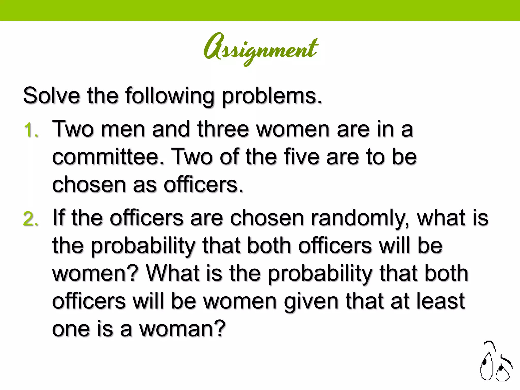 Assignment
Solve the following problems.
1. Two men and three women are in a
committee. Two of the five are to be
chosen as officers.
2. If the officers are chosen randomly, what is
the probability that both officers will be
women? What is the probability that both
officers will be women given that at least
one is a woman?
 