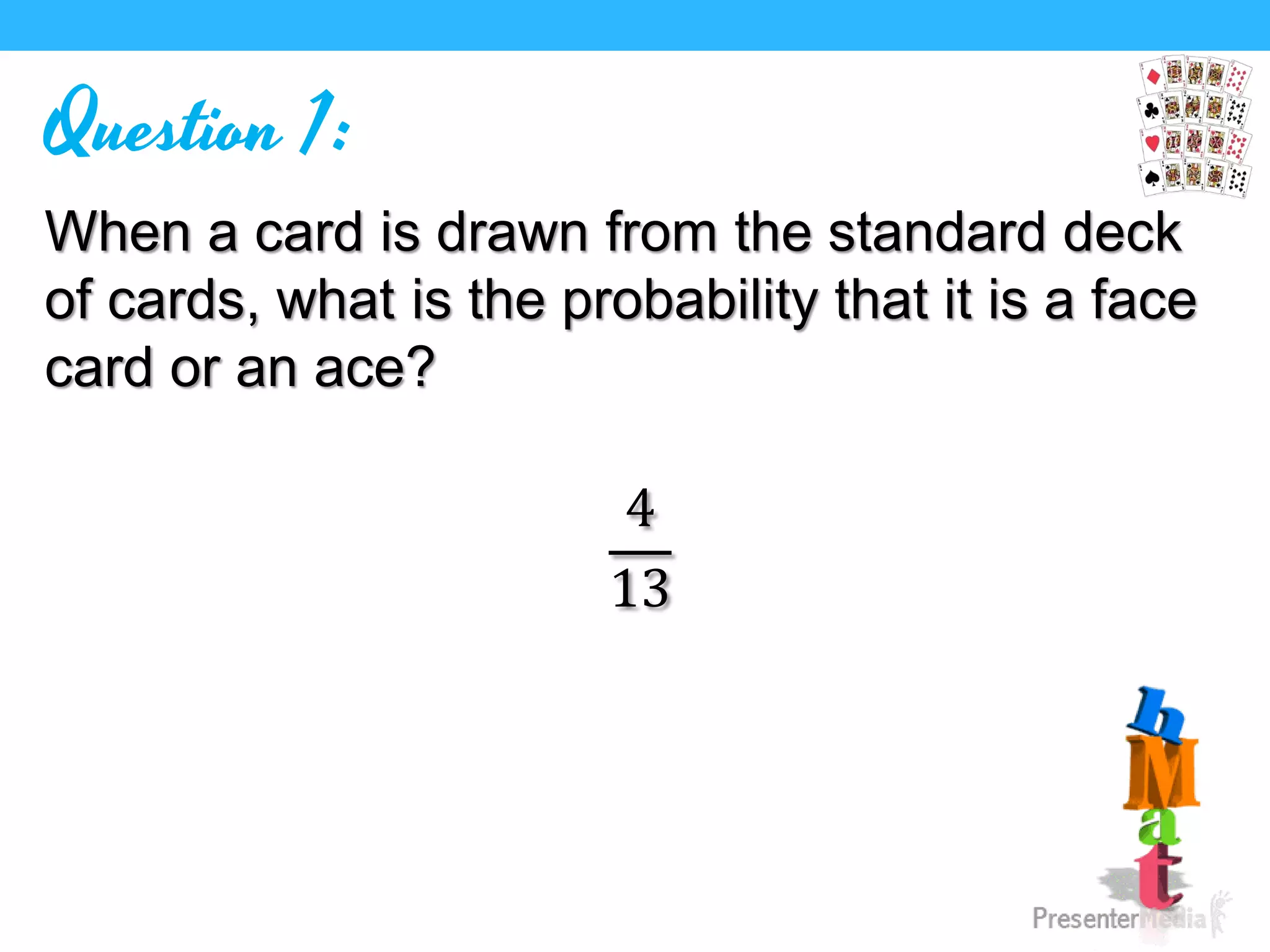 Question 1:
When a card is drawn from the standard deck
of cards, what is the probability that it is a face
card or an ace?
4
13
 