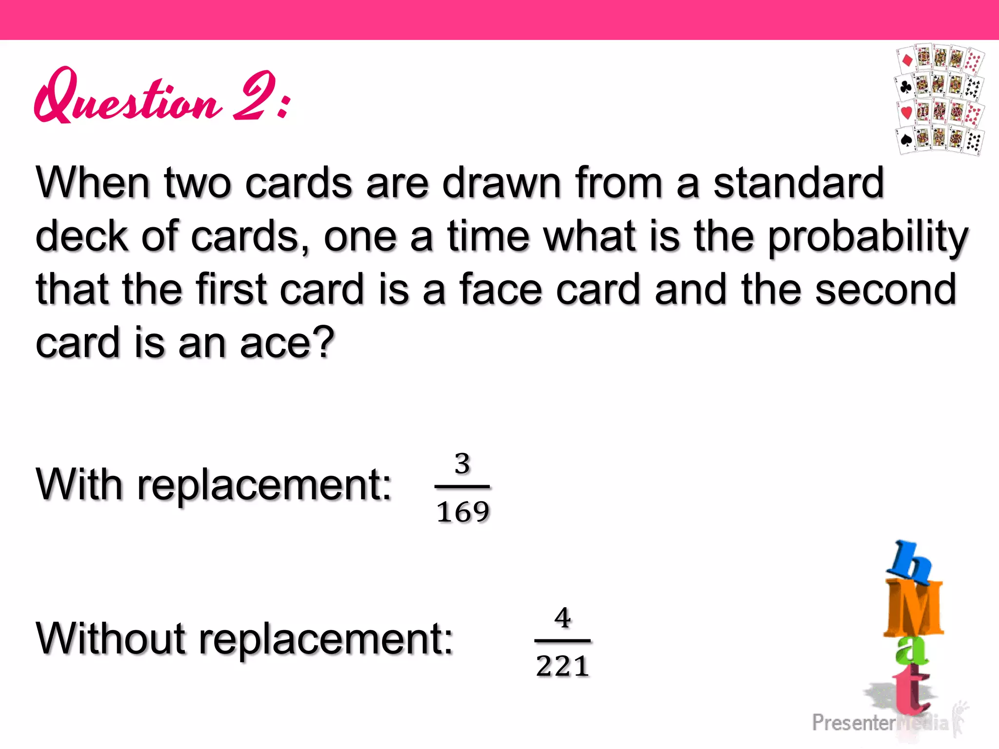 Question 2:
When two cards are drawn from a standard
deck of cards, one a time what is the probability
that the first card is a face card and the second
card is an ace?
With replacement:
3
169
Without replacement:
4
221
 