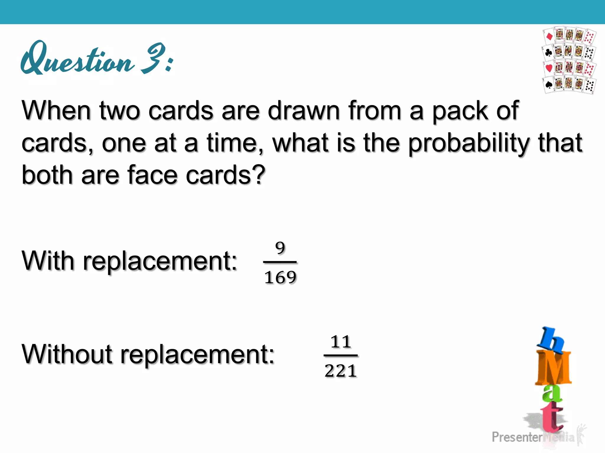 Question 3:
When two cards are drawn from a pack of
cards, one at a time, what is the probability that
both are face cards?
With replacement:
9
169
Without replacement:
11
221
 