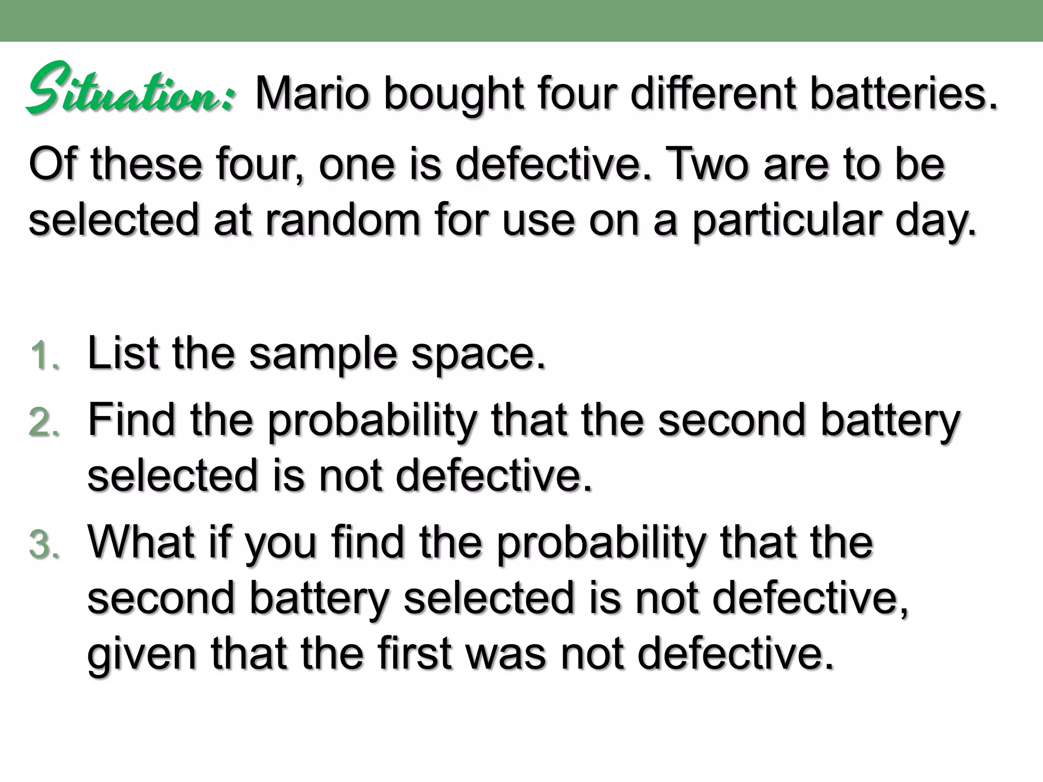 Situation: Mario bought four different batteries.
Of these four, one is defective. Two are to be
selected at random for use on a particular day.
1. List the sample space.
2. Find the probability that the second battery
selected is not defective.
3. What if you find the probability that the
second battery selected is not defective,
given that the first was not defective.
 