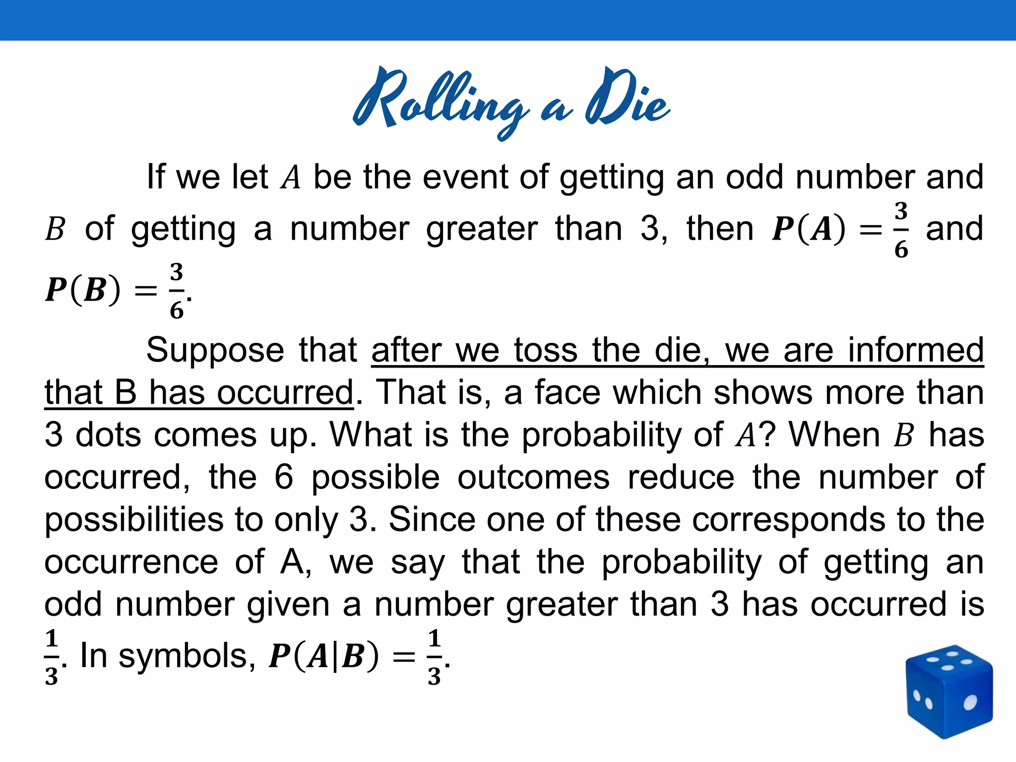Rolling a Die
If we let 𝐴 be the event of getting an odd number and
𝐵 of getting a number greater than 3, then 𝑷 𝑨 =
𝟑
𝟔
and
𝑷 𝑩 =
𝟑
𝟔
.
Suppose that after we toss the die, we are informed
that B has occurred. That is, a face which shows more than
3 dots comes up. What is the probability of 𝐴? When 𝐵 has
occurred, the 6 possible outcomes reduce the number of
possibilities to only 3. Since one of these corresponds to the
occurrence of A, we say that the probability of getting an
odd number given a number greater than 3 has occurred is
𝟏
𝟑
. In symbols, 𝑷 𝑨 𝑩 =
𝟏
𝟑
.
 