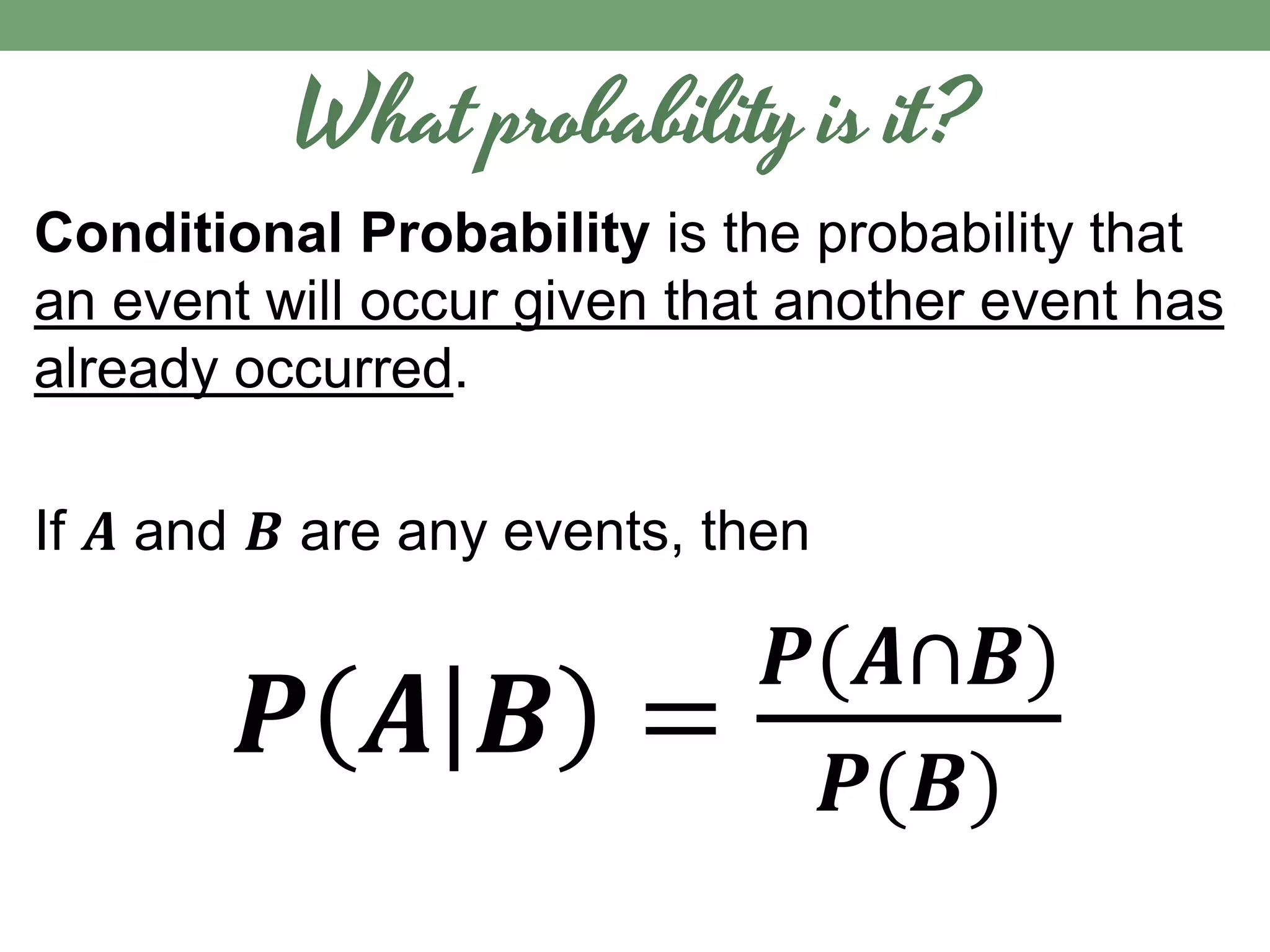 What probability is it?
Conditional Probability is the probability that
an event will occur given that another event has
already occurred.
If 𝑨 and 𝑩 are any events, then
𝑷 𝑨 𝑩 =
𝑷(𝑨∩𝑩)
𝑷(𝑩)
 