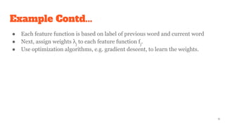 Example Contd...
● Each feature function is based on label of previous word and current word
● Next, assign weights λj
to each feature function fj
.
● Use optimization algorithms, e.g. gradient descent, to learn the weights.
11
 