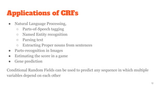 Applications of CRFs
● Natural Language Processing,
○ Parts-of-Speech tagging
○ Named Entity recognition
○ Parsing text
○ Extracting Proper nouns from sentences
● Parts-recognition in Images
● Estimating the score in a game
● Gene prediction
Conditional Random Fields can be used to predict any sequence in which multiple
variables depend on each other
12
 