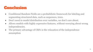 Conclusion
● Conditional Random Fields are a probabilistic framework for labeling and
segmenting structured data, such as sequences, trees.
● Don’t need to model distribution over variables, we don’t care about.
● Allows models with highly expressive features, without worrying about wrong
independencies.
● The primary advantage of CRFs is the relaxation of the independence
assumption
14
 