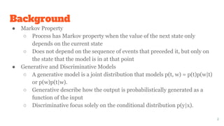 Background
● Markov Property
○ Process has Markov property when the value of the next state only
depends on the current state
○ Does not depend on the sequence of events that preceded it, but only on
the state that the model is in at that point
● Generative and Discriminative Models
○ A generative model is a joint distribution that models p(t, w) = p(t)p(w|t)
or p(w)p(t|w).
○ Generative describe how the output is probabilistically generated as a
function of the input
○ Discriminative focus solely on the conditional distribution p(y|x).
2
 