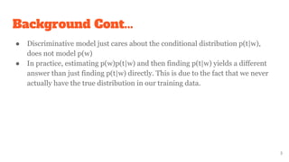 Background Cont...
● Discriminative model just cares about the conditional distribution p(t|w),
does not model p(w)
● In practice, estimating p(w)p(t|w) and then finding p(t|w) yields a different
answer than just finding p(t|w) directly. This is due to the fact that we never
actually have the true distribution in our training data.
3
 