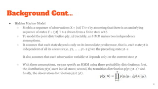 Background Cont...
● Hidden Markov Model
○ Models a sequence of observations X = {xt} T t=1 by assuming that there is an underlying
sequence of states Y = {yt} T t=1 drawn from a finite state set S
○ To model the joint distribution p(y, x) tractably, an HMM makes two independence
assumptions.
○ It assumes that each state depends only on its immediate predecessor, that is, each state yt is
independent of all its ancestors y1, y2, . . . , yt−2 given the preceding state yt−1
It also assumes that each observation variable xt depends only on the current state yt
○ With these assumptions, we can specify an HMM using three probability distributions: first,
the distribution p(y1) over initial states; second, the transition distribution p(yt |yt−1); and
finally, the observation distribution p(xt |yt).
4
 