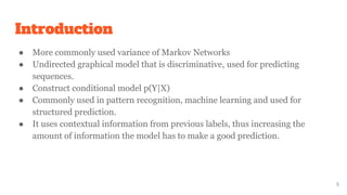 Introduction
● More commonly used variance of Markov Networks
● Undirected graphical model that is discriminative, used for predicting
sequences.
● Construct conditional model p(Y|X)
● Commonly used in pattern recognition, machine learning and used for
structured prediction.
● It uses contextual information from previous labels, thus increasing the
amount of information the model has to make a good prediction.
5
 