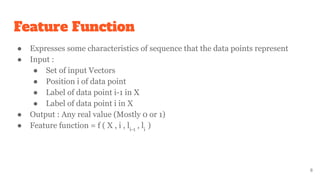Feature Function
● Expresses some characteristics of sequence that the data points represent
● Input :
● Set of input Vectors
● Position i of data point
● Label of data point i-1 in X
● Label of data point i in X
● Output : Any real value (Mostly 0 or 1)
● Feature function = f ( X , i , li-1
, li
)
8
 