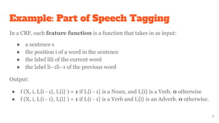 Example: Part of Speech Tagging
In a CRF, each feature function is a function that takes in as input:
● a sentence s
● the position i of a word in the sentence
● the label lili of the current word
● the label li−1li−1 of the previous word
Output:
● f (X, i, L{i - 1}, L{i} ) = 1 if L{i - 1} is a Noun, and L{i} is a Verb. 0 otherwise
● f (X, i, L{i - 1}, L{i} ) = 1 if L{i - 1} is a Verb and L{i} is an Adverb. 0 otherwise.
9
 