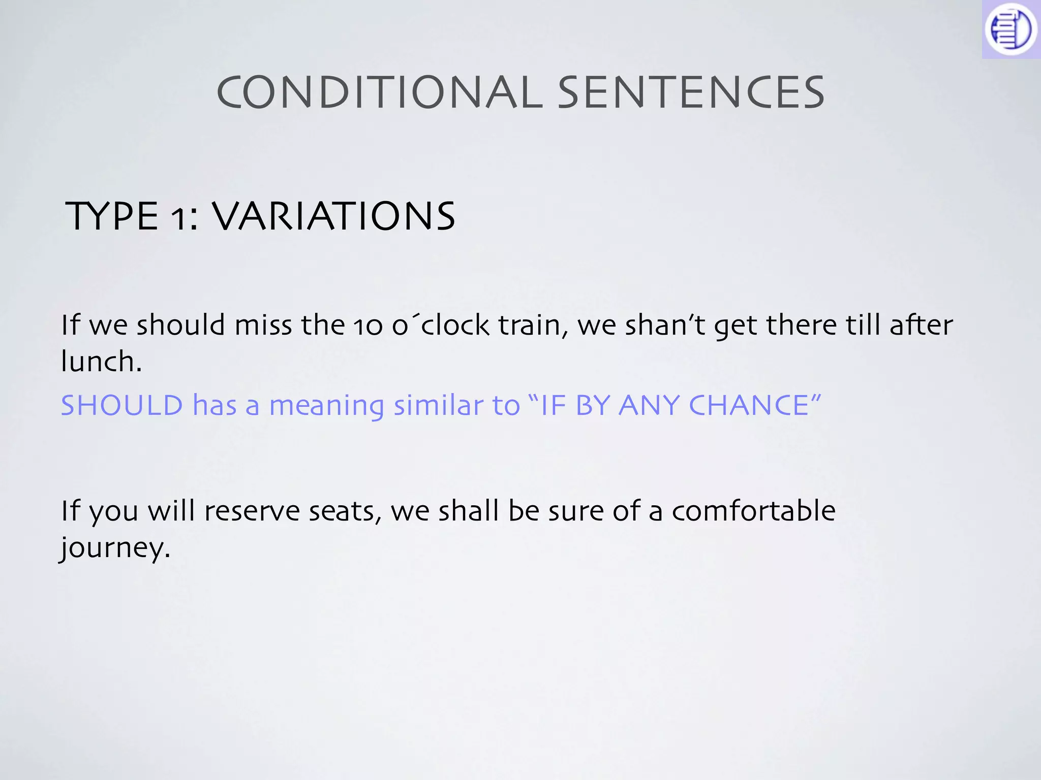 CONDITIONAL SENTENCES

TYPE 1: VARIATIONS

If we should miss the 10 o´clock train, we shan’t get there till a-er
lunch.
SHOULD has a meaning similar to “IF BY ANY CHANCE”


If you will reserve seats, we shall be sure of a comfortable
journey.
 
