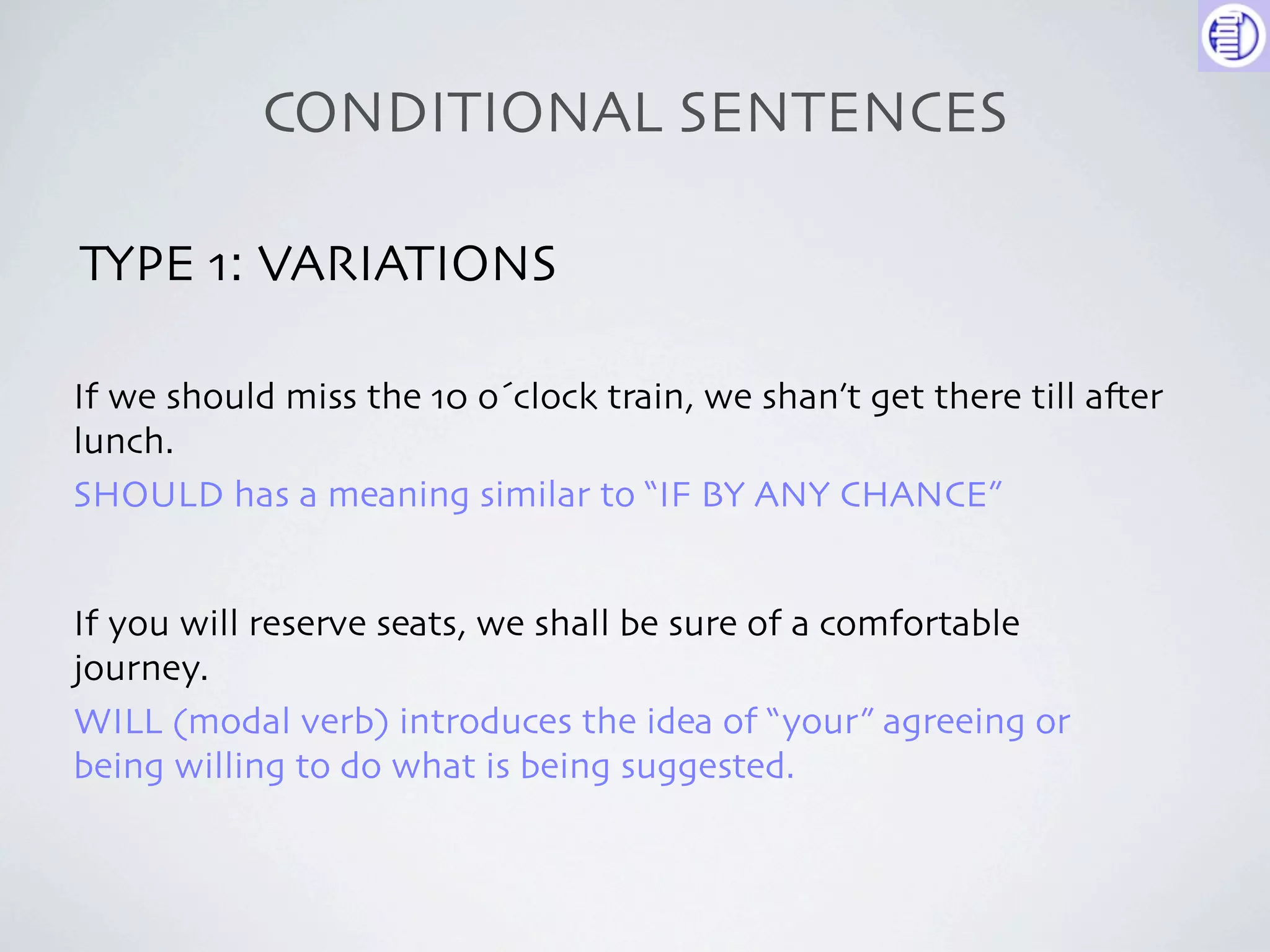 CONDITIONAL SENTENCES

TYPE 1: VARIATIONS

If we should miss the 10 o´clock train, we shan’t get there till a-er
lunch.
SHOULD has a meaning similar to “IF BY ANY CHANCE”


If you will reserve seats, we shall be sure of a comfortable
journey.
WILL (modal verb) introduces the idea of “your” agreeing or
being willing to do what is being suggested.
 