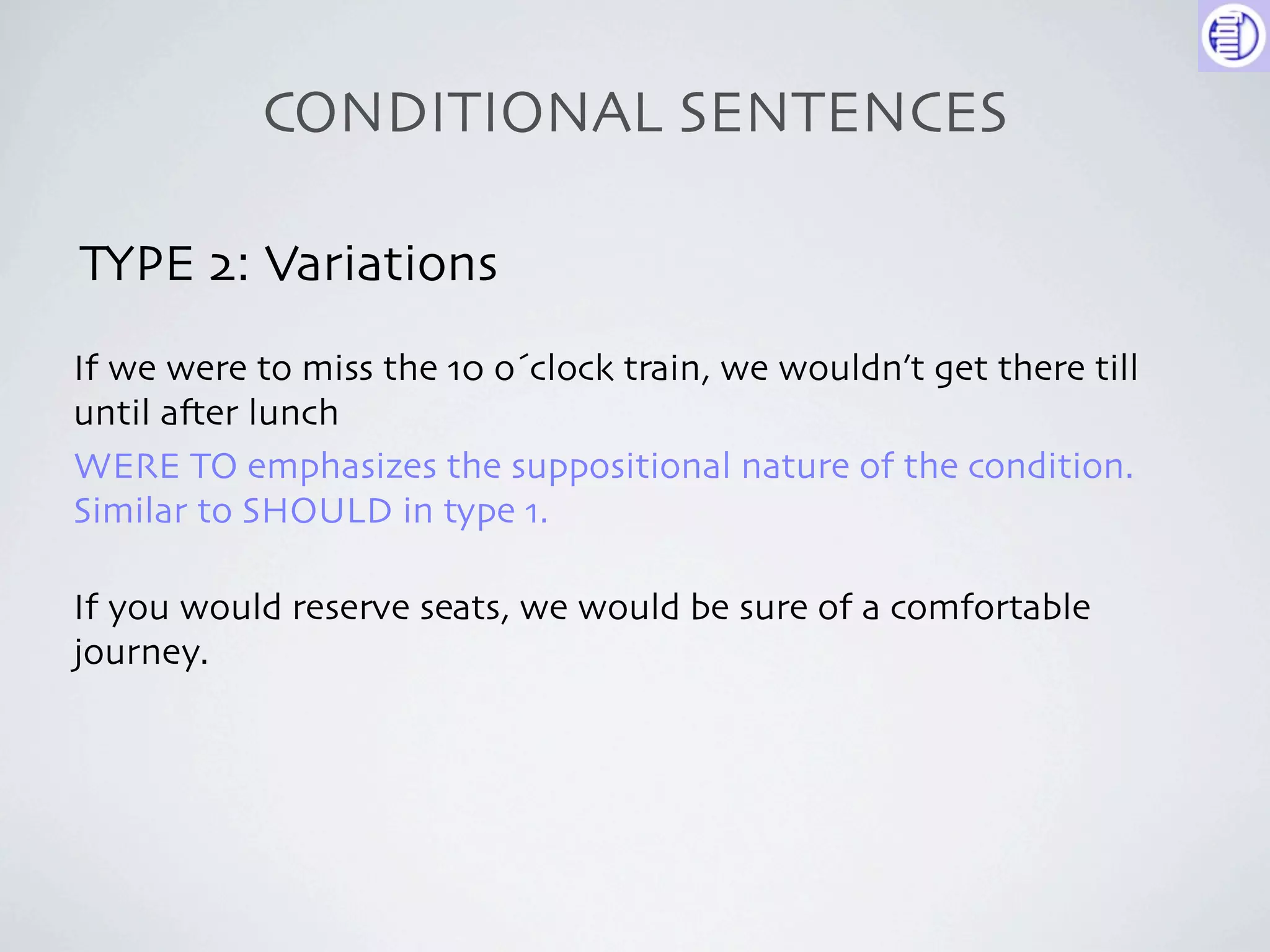 CONDITIONAL SENTENCES

TYPE 2: Variations
If we were to miss the 10 o´clock train, we wouldn’t get there till
until a-er lunch
WERE TO emphasizes the suppositional nature of the condition.
Similar to SHOULD in type 1.

If you would reserve seats, we would be sure of a comfortable
journey.
 
