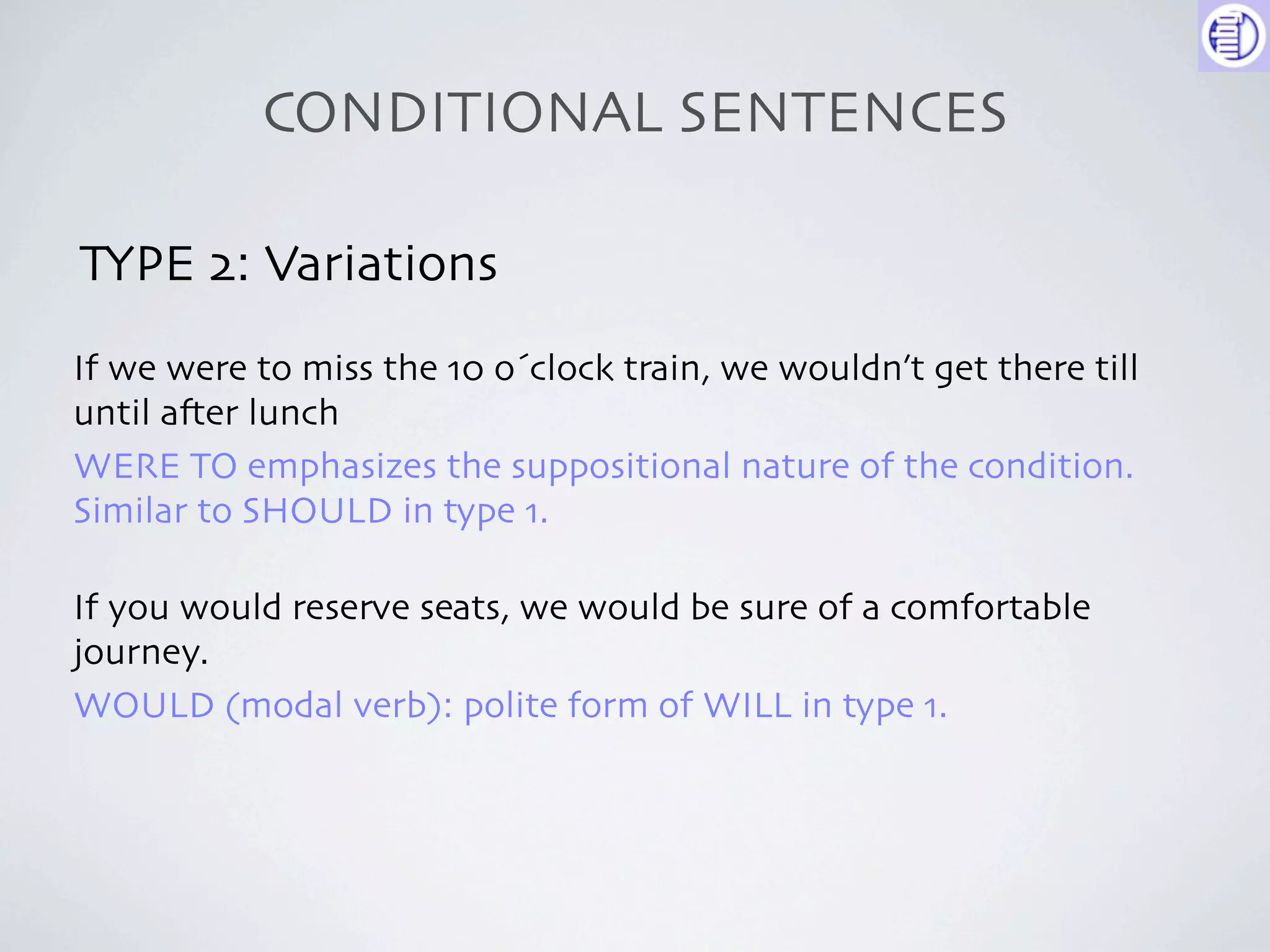 CONDITIONAL SENTENCES

TYPE 2: Variations
If we were to miss the 10 o´clock train, we wouldn’t get there till
until a-er lunch
WERE TO emphasizes the suppositional nature of the condition.
Similar to SHOULD in type 1.

If you would reserve seats, we would be sure of a comfortable
journey.
WOULD (modal verb): polite form of WILL in type 1.
 