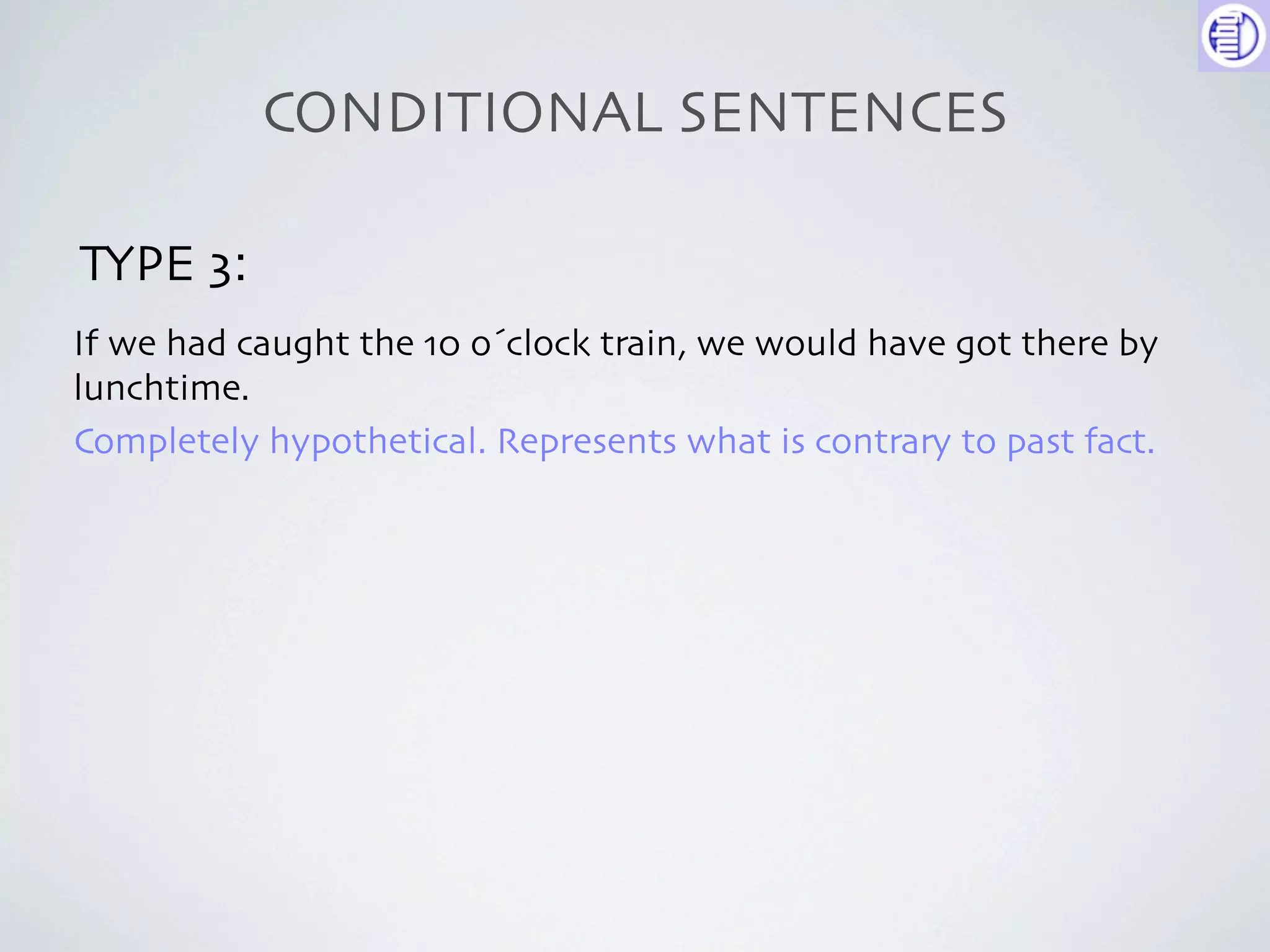CONDITIONAL SENTENCES

TYPE 3:
If we had caught the 10 o´clock train, we would have got there by
lunchtime.
Completely hypothetical. Represents what is contrary to past fact.
 