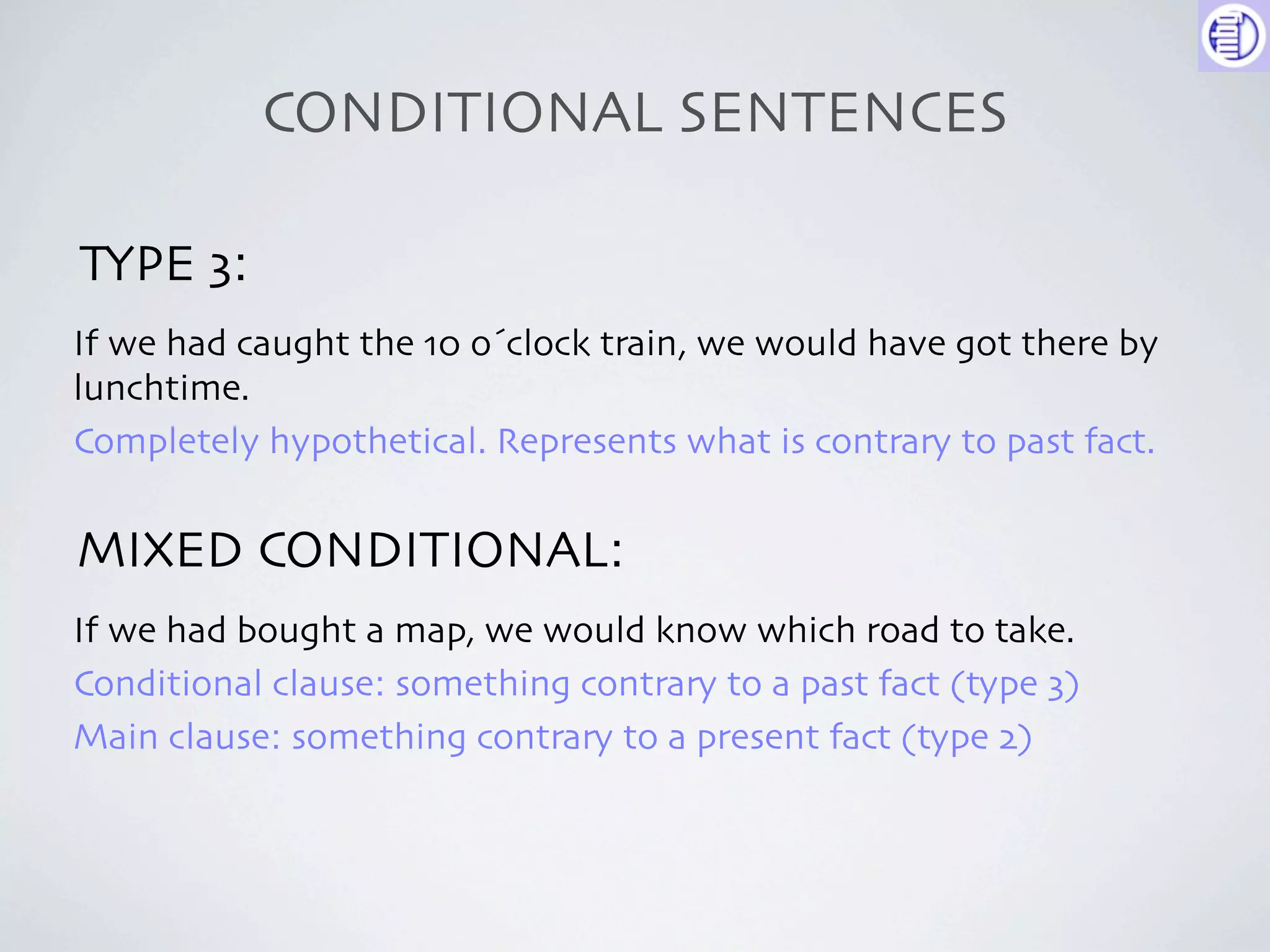 CONDITIONAL SENTENCES

TYPE 3:
If we had caught the 10 o´clock train, we would have got there by
lunchtime.
Completely hypothetical. Represents what is contrary to past fact.


MIXED CONDITIONAL:
If we had bought a map, we would know which road to take.
Conditional clause: something contrary to a past fact (type 3)
Main clause: something contrary to a present fact (type 2)
 