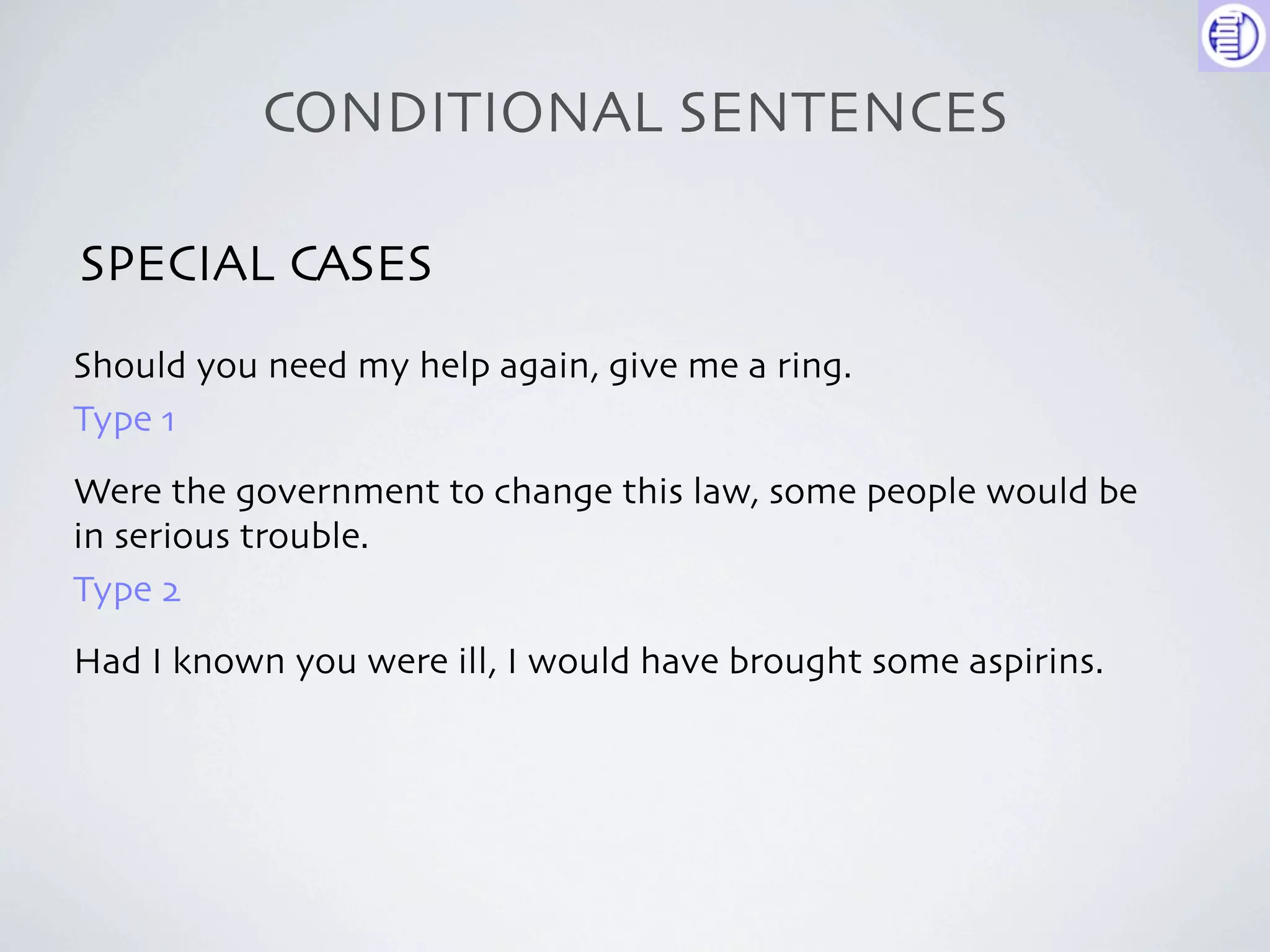 CONDITIONAL SENTENCES

SPECIAL CASES
Should you need my help again, give me a ring.
Type 1
Were the government to change this law, some people would be
in serious trouble.
Type 2
Had I known you were ill, I would have brought some aspirins.
 