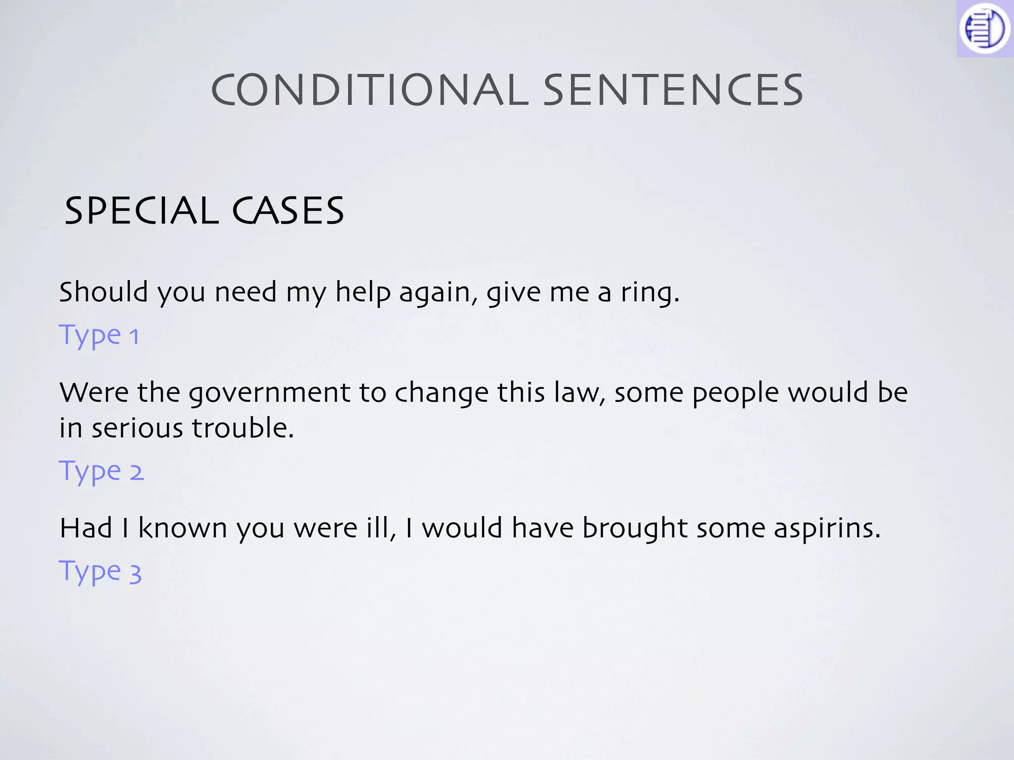 CONDITIONAL SENTENCES

SPECIAL CASES
Should you need my help again, give me a ring.
Type 1
Were the government to change this law, some people would be
in serious trouble.
Type 2
Had I known you were ill, I would have brought some aspirins.
Type 3
 