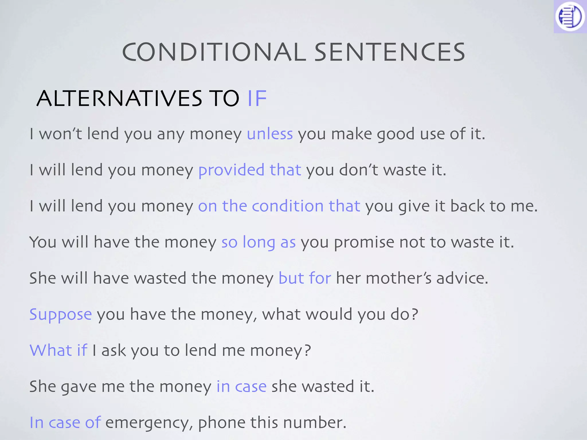 CONDITIONAL SENTENCES
ALTERNATIVES TO IF
I won’t lend you any money unless you make good use of it.

I will lend you money provided that you don’t waste it.

I will lend you money on the condition that you give it back to me.

You will have the money so long as you promise not to waste it.

She will have wasted the money but for her mother’s advice.

Suppose you have the money, what would you do?

What if I ask you to lend me money?

She gave me the money in case she wasted it.

In case of emergency, phone this number.
 