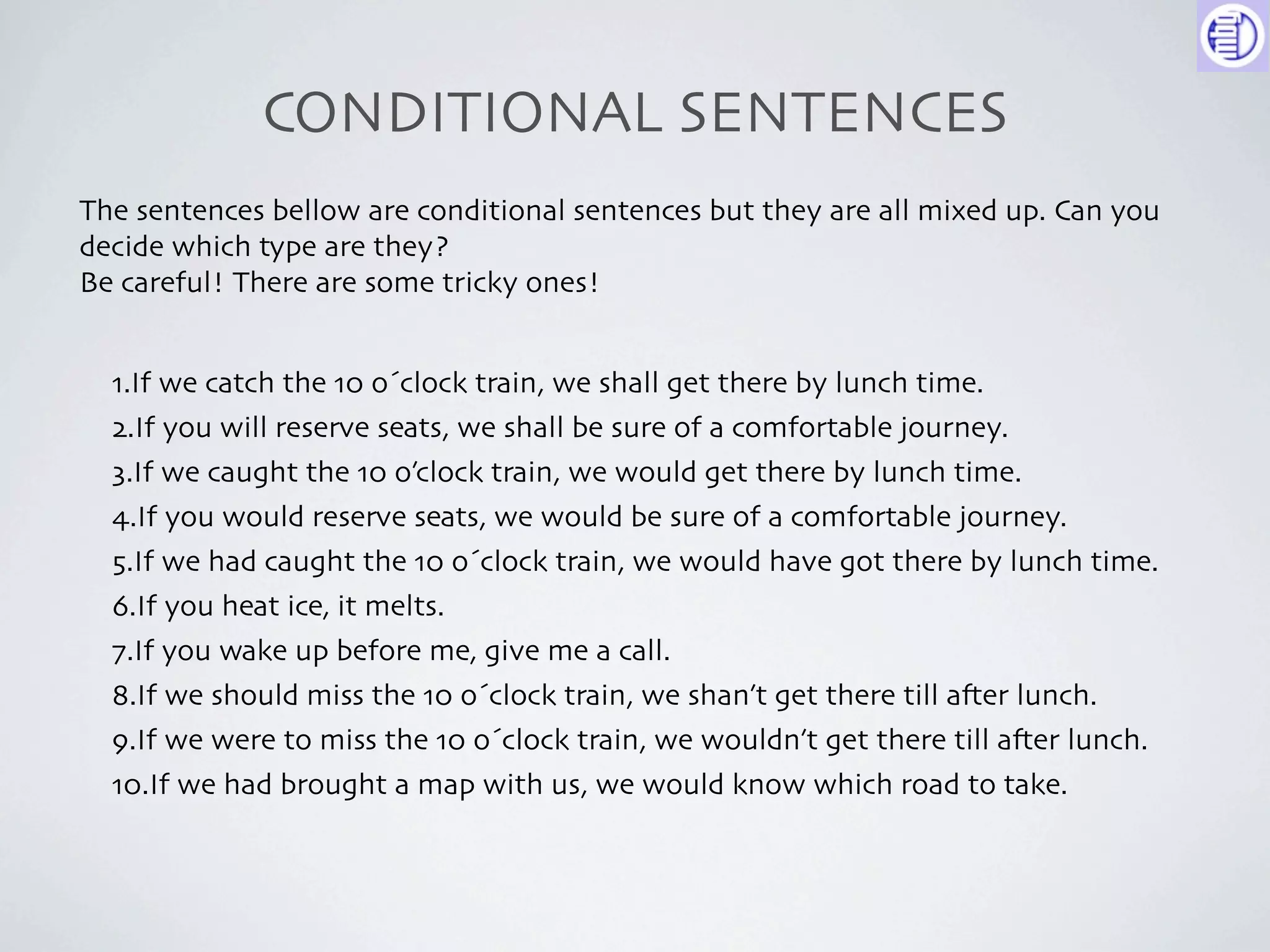 CONDITIONAL SENTENCES
The sentences bellow are conditional sentences but they are all mixed up. Can you
decide which type are they?
Be careful! There are some tricky ones!


  1.If we catch the 10 o´clock train, we shall get there by lunch time.
  2.If you will reserve seats, we shall be sure of a comfortable journey.
  3.If we caught the 10 o’clock train, we would get there by lunch time.
  4.If you would reserve seats, we would be sure of a comfortable journey.
  5.If we had caught the 10 o´clock train, we would have got there by lunch time.
  6.If you heat ice, it melts.
  7.If you wake up before me, give me a call.
  8.If we should miss the 10 o´clock train, we shan’t get there till a-er lunch.
  9.If we were to miss the 10 o´clock train, we wouldn’t get there till a-er lunch.
  10.If we had brought a map with us, we would know which road to take.
 