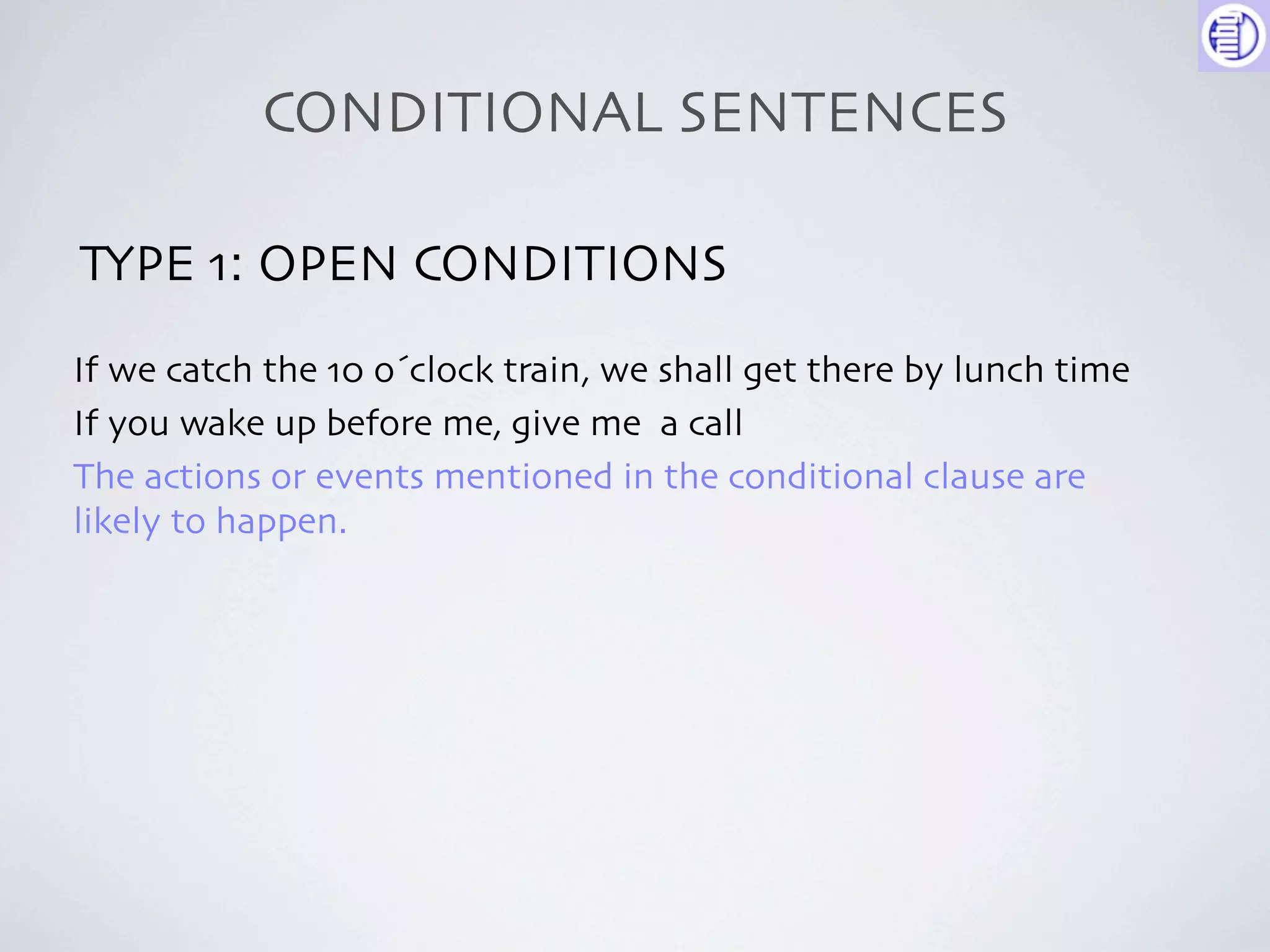 CONDITIONAL SENTENCES

TYPE 1: OPEN CONDITIONS
If we catch the 10 o´clock train, we shall get there by lunch time
If you wake up before me, give me a call
The actions or events mentioned in the conditional clause are
likely to happen.
 