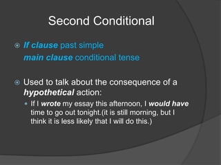 Second ConditionalIf clause past simplemain clause conditional tenseUsed to talk about the consequence of a hypothetical action:If I wrote my essay this afternoon, I would have time to go out tonight.(it is still morning, but I think it is less likely that I will do this.)