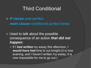 Third ConditionalIf clause past perfectmain clause conditional perfect tenseUsed to talk about the possible consequence of an action that did not happen:If I had written my essay this afternoon, I would have had time to out tonight.(it is now evening, and I haven’t written my essay; it is now impossible for me to go out.)