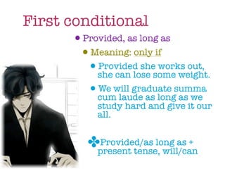 First conditional
       •Provided, as long as
        •Meaning: only if
         •she can lose some weight.
           Provided she works out,

         •cum laude as longsumma
           We will graduate
                             as we
              study hard and give it our
              all.


            ✤present tense, will/can
             Provided/as long as +
 