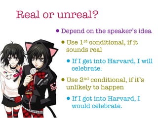 Real or unreal?
       •Depend on the speaker’s idea
        •Use 1 conditional, if it
                   st

             sounds real
            •If I get into Harvard, I will
               celebrate.
           • Use 2nd conditional, if it’s
             unlikely to happen
            •If I got into Harvard, I
               would celebrate.
 