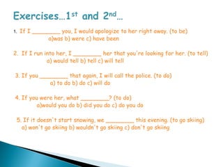 1.   If I ________ you, I would apologize to her right away. (to be)
               a)was b) were c) have been

2. If I run into her, I ________ her that you're looking for her. (to tell)
             a) would tell b) tell c) will tell

3. If you ________ that again, I will call the police. (to do)
             a) to do b) do c) will do

4. If you were her, what ________? (to do)
         a)would you do b) did you do c) do you do

 5. If it doesn't start snowing, we ________ this evening. (to go skiing)
   a) won't go skiing b) wouldn't go skiing c) don't go skiing
 