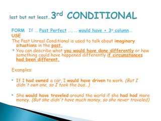 FORM If ... Past Perfect ..., ... would have + 3rd column...
USE
The Past Unreal Conditional is used to talk about imaginary
  situations in the past.
 You can describe what you would have done differently or how
  something could have happened differently if circumstances
  had been different.

Examples:

   If I had owned a car, I would have driven to work. (But I
    didn't own one, so I took the bus…)

   She would have traveled around the world if she had had more
    money. (But she didn't have much money, so she never traveled)
 