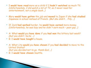    I would have read more as a child if I hadn't watched so much TV.
    (Unfortunately, I did watch a lot of TV, so I never read for
    entertainment, not a single book…)

   Mary would have gotten the job and moved to Japan if she had studied
    Japanese in school instead of French. (But she didn’t…. Pity….)

   If Jack had worked harder, he would have earned more money.
    (Unfortunately, he was lazy and he didn't earn much – poor guy…)

   A: What would you have done if you had won the lottery last week?
    (but you didn’t, ha,ha …)
   B: I would have bought a house.

   A: What city would you have chosen if you had decided to move to the
    United States?
    (but you decided not to go, thank God….)
   B: I would have chosen Seattle.
 