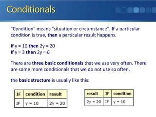 "Condition" means "situation or circumstance". If a particular
condition is true, then a particular result happens.

If y = 10 then 2y = 20
If y = 3 then 2y = 6

There are three basic conditionals that we use very often. There
are some more conditionals that we do not use so often.

the basic structure is usually like this:
 
