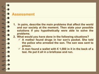Assessment In pairs, describe the main problems that affect the world and our society at the moment. Then state your possible solutions if you hypothetically were able to solve the problems. What would you have done in the following situations? A mother found drugs in her son's pocket. She told the police who arrested the son. The son was sent to prison. A man found a wallet with € 1,000 in it in the back of a taxi. He put it all in a briefcase and run. 