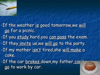 - If the weather  is  good tomorrow,we  will go  for a picnic. -If you  study  hard,you  can pass  the exam. -If they  invite  us,we  will go  to the party. -If my mother  isn’t  tired,she  will make  a cake. -If the car  brokes  down,my father  can’t   go  to work by car. 