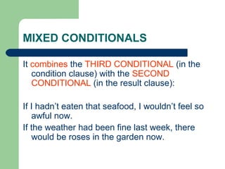 MIXED CONDITIONALS

It combines the THIRD CONDITIONAL (in the
   condition clause) with the SECOND
   CONDITIONAL (in the result clause):

If I hadn’t eaten that seafood, I wouldn’t feel so
   awful now.
If the weather had been fine last week, there
   would be roses in the garden now.
 