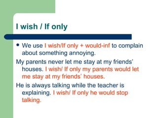 I wish / If only

 We  use I wish/If only + would-inf to complain
 about something annoying.
My parents never let me stay at my friends’
 houses. I wish/ If only my parents would let
 me stay at my friends’ houses.
He is always talking while the teacher is
 explaining. I wish/ If only he would stop
 talking.
 
