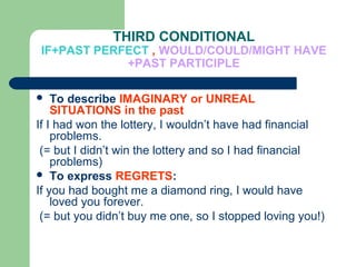 THIRD CONDITIONAL
IF+PAST PERFECT , WOULD/COULD/MIGHT HAVE
            +PAST PARTICIPLE

   To describe IMAGINARY or UNREAL
    SITUATIONS in the past
If I had won the lottery, I wouldn’t have had financial
    problems.
 (= but I didn’t win the lottery and so I had financial
    problems)
 To express REGRETS:
If you had bought me a diamond ring, I would have
    loved you forever.
 (= but you didn’t buy me one, so I stopped loving you!)
 