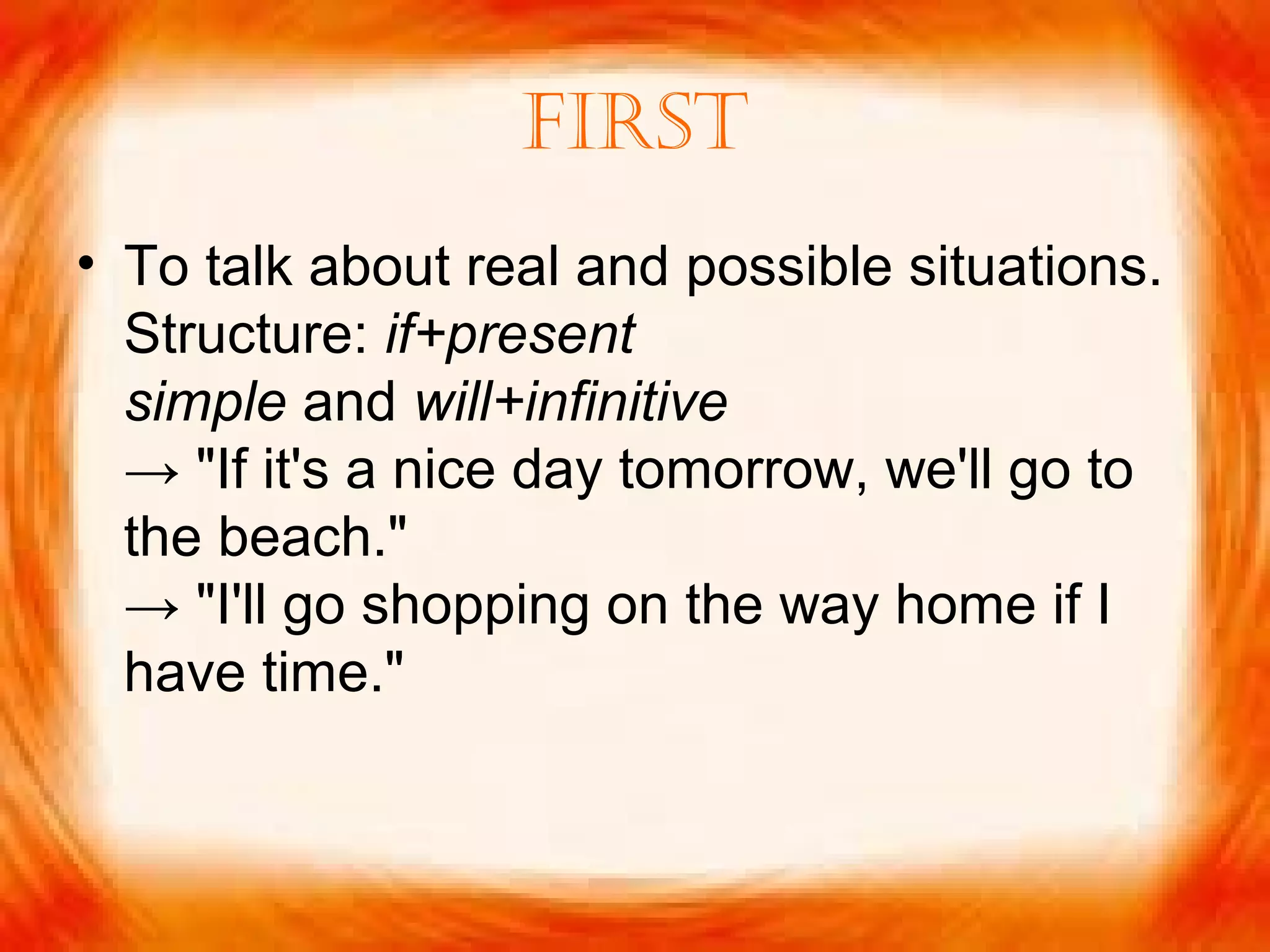 First
• To talk about real and possible situations.
Structure: if+present
simple and will+infinitive
→ "If it's a nice day tomorrow, we'll go to
the beach."
→ "I'll go shopping on the way home if I
have time."
 