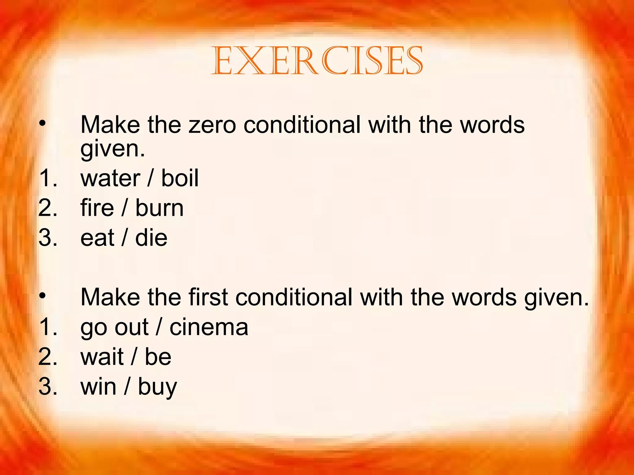 ExErcisEs
• Make the zero conditional with the words
given.
1. water / boil
2. fire / burn
3. eat / die
• Make the first conditional with the words given.
1. go out / cinema
2. wait / be
3. win / buy
 