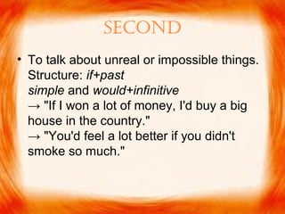 second
• To talk about unreal or impossible things.
Structure: if+past
simple and would+infinitive
→ "If I won a lot of money, I'd buy a big
house in the country."
→ "You'd feel a lot better if you didn't
smoke so much."
 
