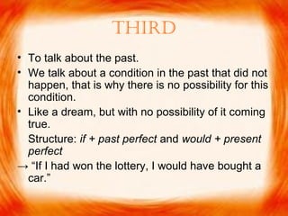 Third
• To talk about the past.
• We talk about a condition in the past that did not
happen, that is why there is no possibility for this
condition.
• Like a dream, but with no possibility of it coming
true.
Structure: if + past perfect and would + present
perfect
→ “If I had won the lottery, I would have bought a
car.”
 